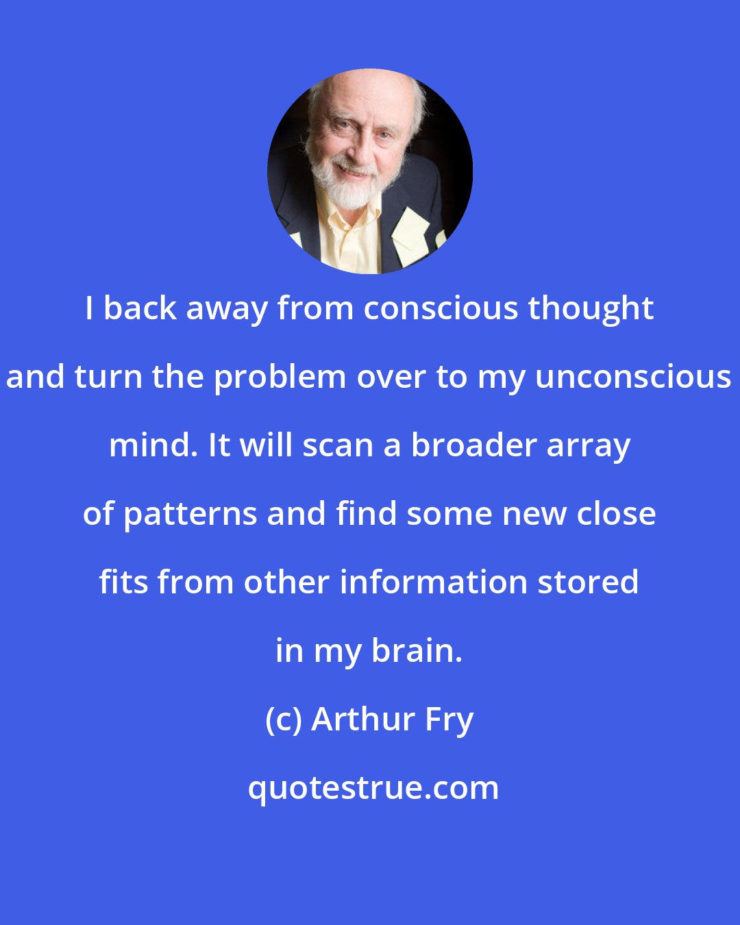 Arthur Fry: I back away from conscious thought and turn the problem over to my unconscious mind. It will scan a broader array of patterns and find some new close fits from other information stored in my brain.