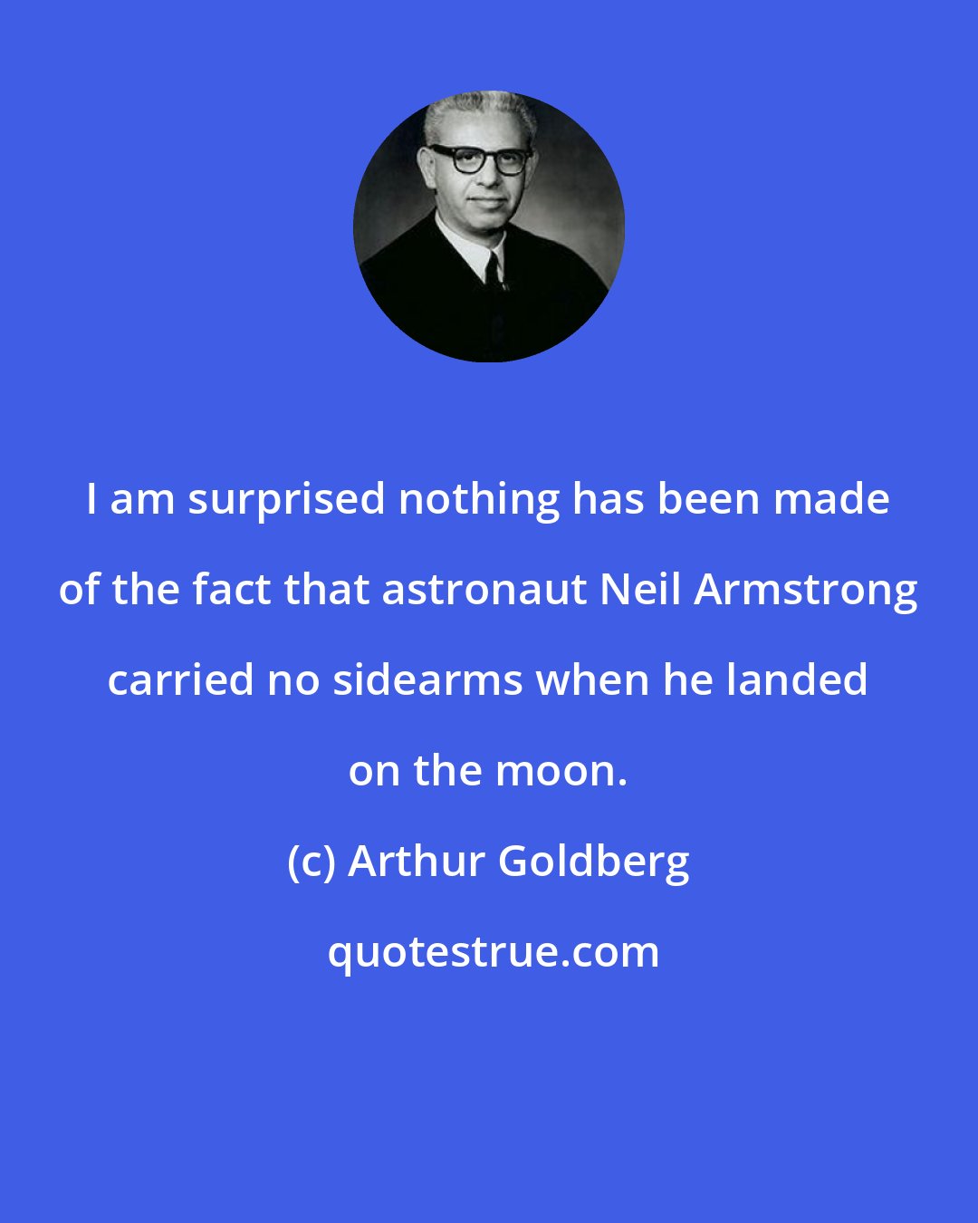 Arthur Goldberg: I am surprised nothing has been made of the fact that astronaut Neil Armstrong carried no sidearms when he landed on the moon.