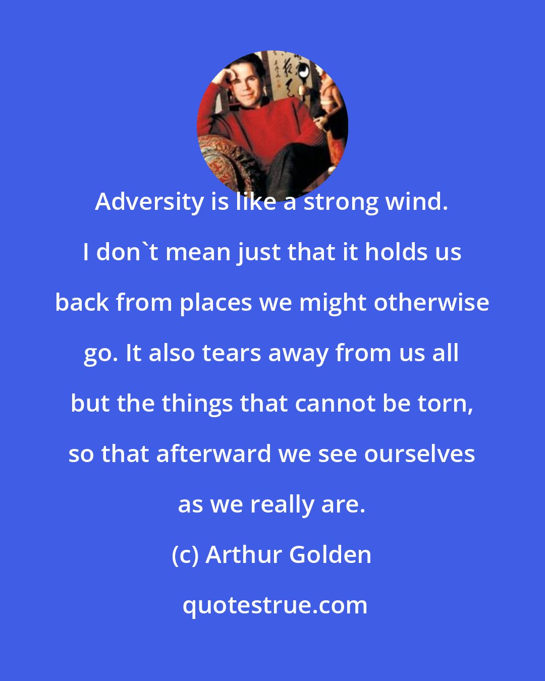 Arthur Golden: Adversity is like a strong wind. I don't mean just that it holds us back from places we might otherwise go. It also tears away from us all but the things that cannot be torn, so that afterward we see ourselves as we really are.