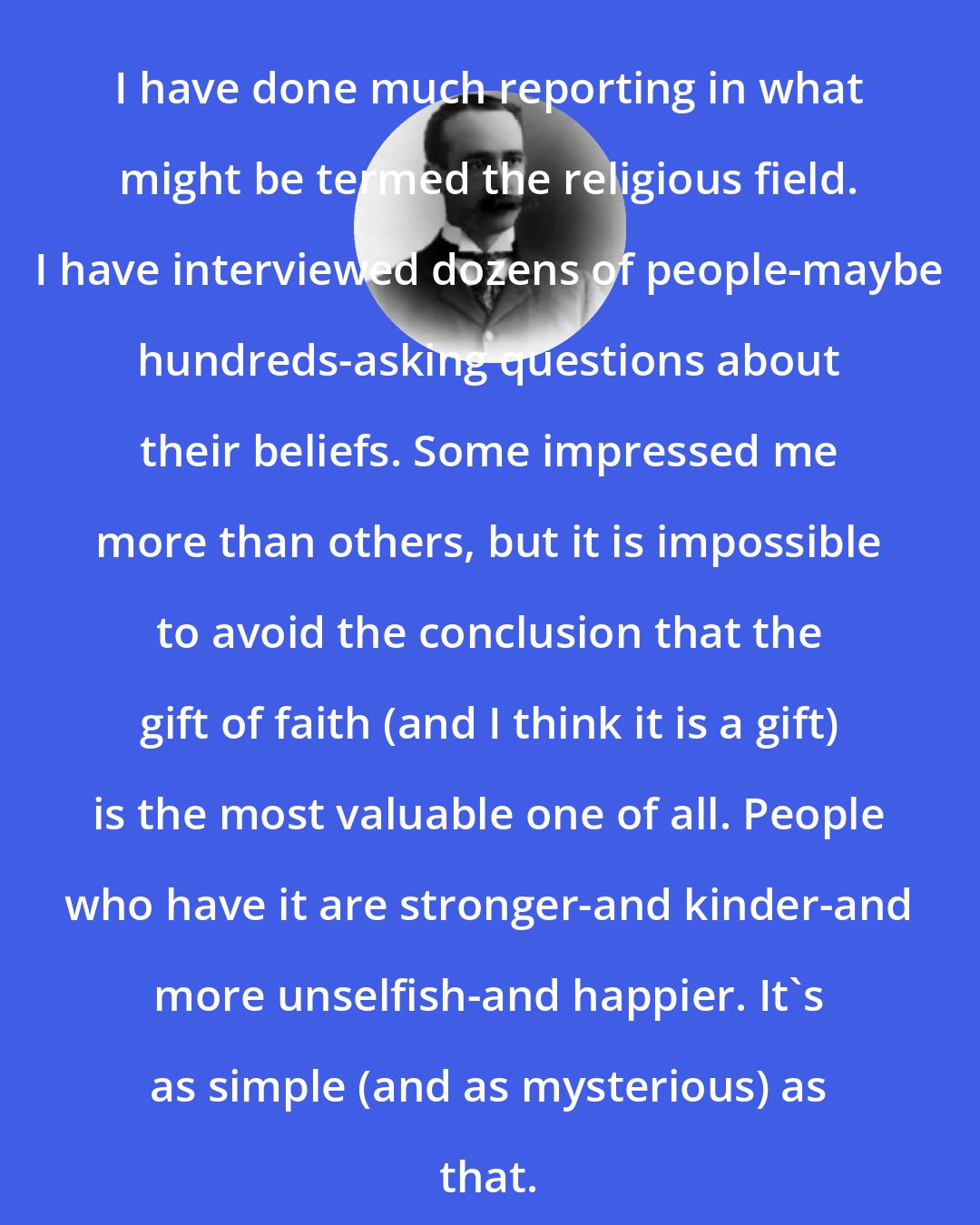 Arthur Gordon Webster: I have done much reporting in what might be termed the religious field. I have interviewed dozens of people-maybe hundreds-asking questions about their beliefs. Some impressed me more than others, but it is impossible to avoid the conclusion that the gift of faith (and I think it is a gift) is the most valuable one of all. People who have it are stronger-and kinder-and more unselfish-and happier. It's as simple (and as mysterious) as that.