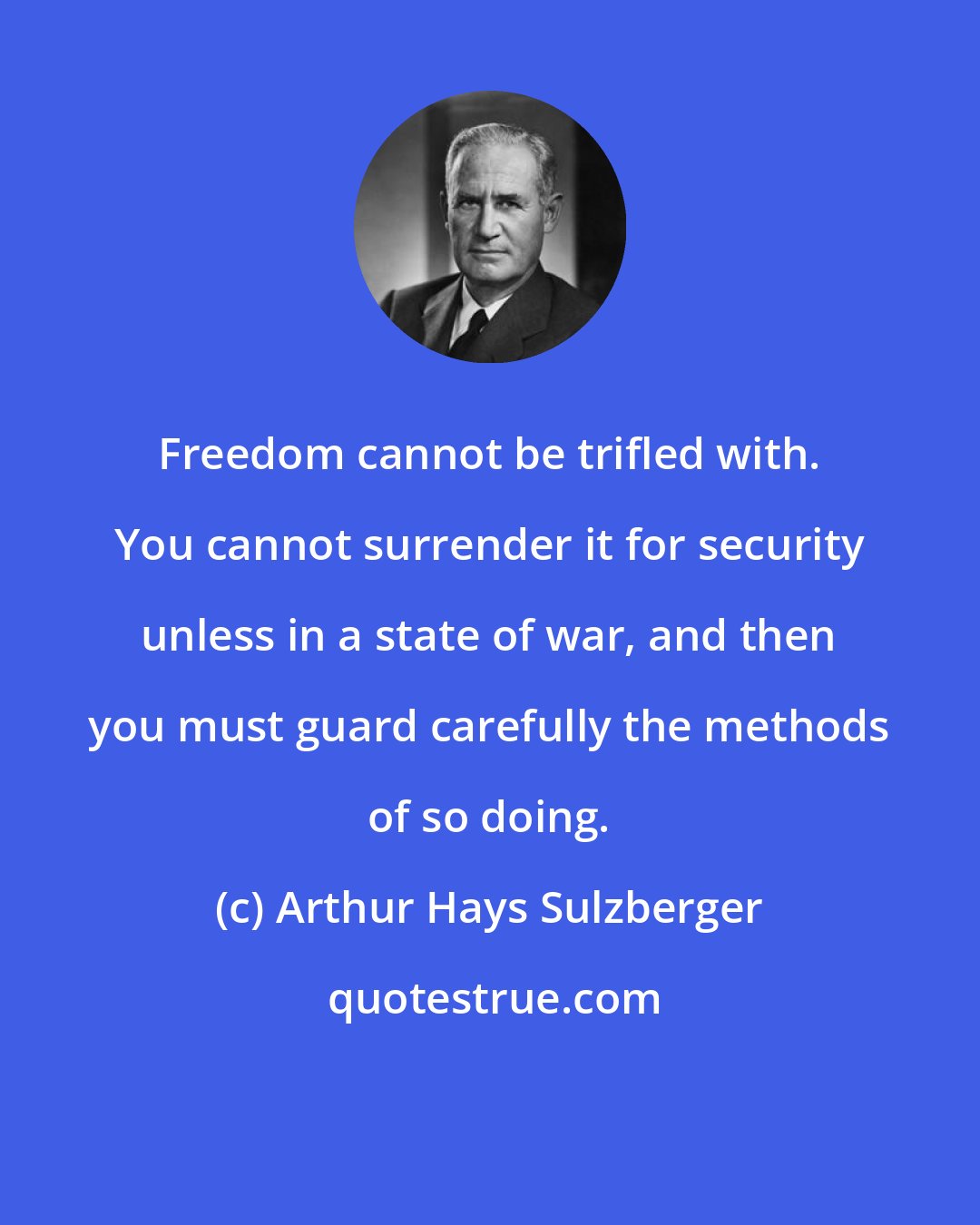 Arthur Hays Sulzberger: Freedom cannot be trifled with. You cannot surrender it for security unless in a state of war, and then you must guard carefully the methods of so doing.