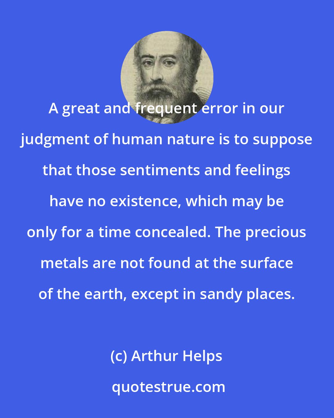 Arthur Helps: A great and frequent error in our judgment of human nature is to suppose that those sentiments and feelings have no existence, which may be only for a time concealed. The precious metals are not found at the surface of the earth, except in sandy places.