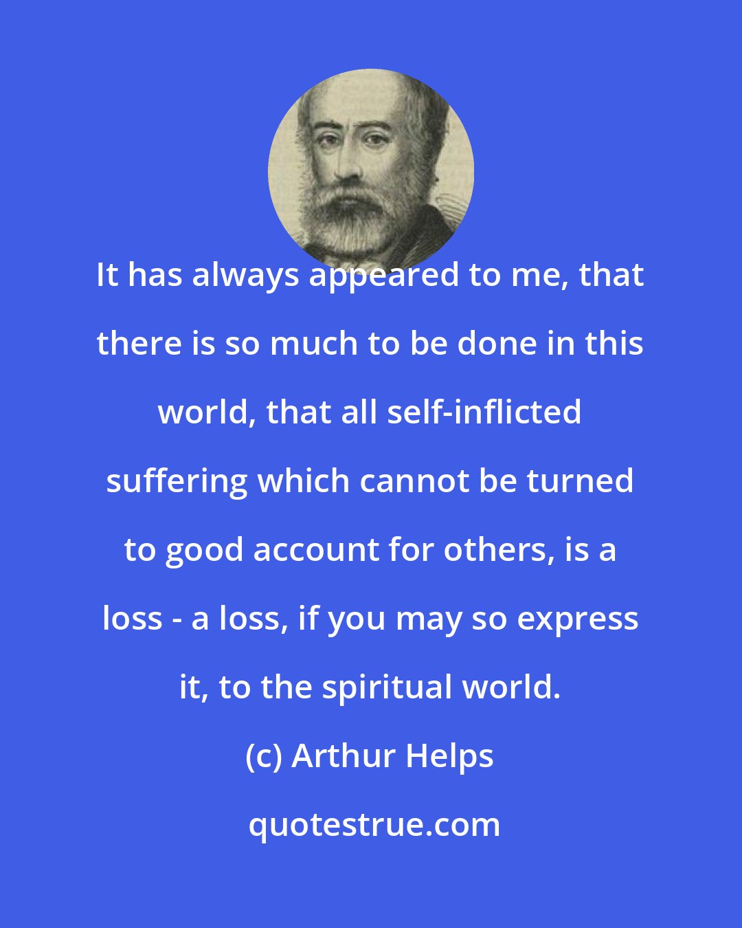 Arthur Helps: It has always appeared to me, that there is so much to be done in this world, that all self-inflicted suffering which cannot be turned to good account for others, is a loss - a loss, if you may so express it, to the spiritual world.