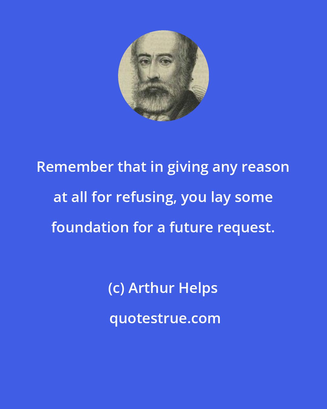 Arthur Helps: Remember that in giving any reason at all for refusing, you lay some foundation for a future request.