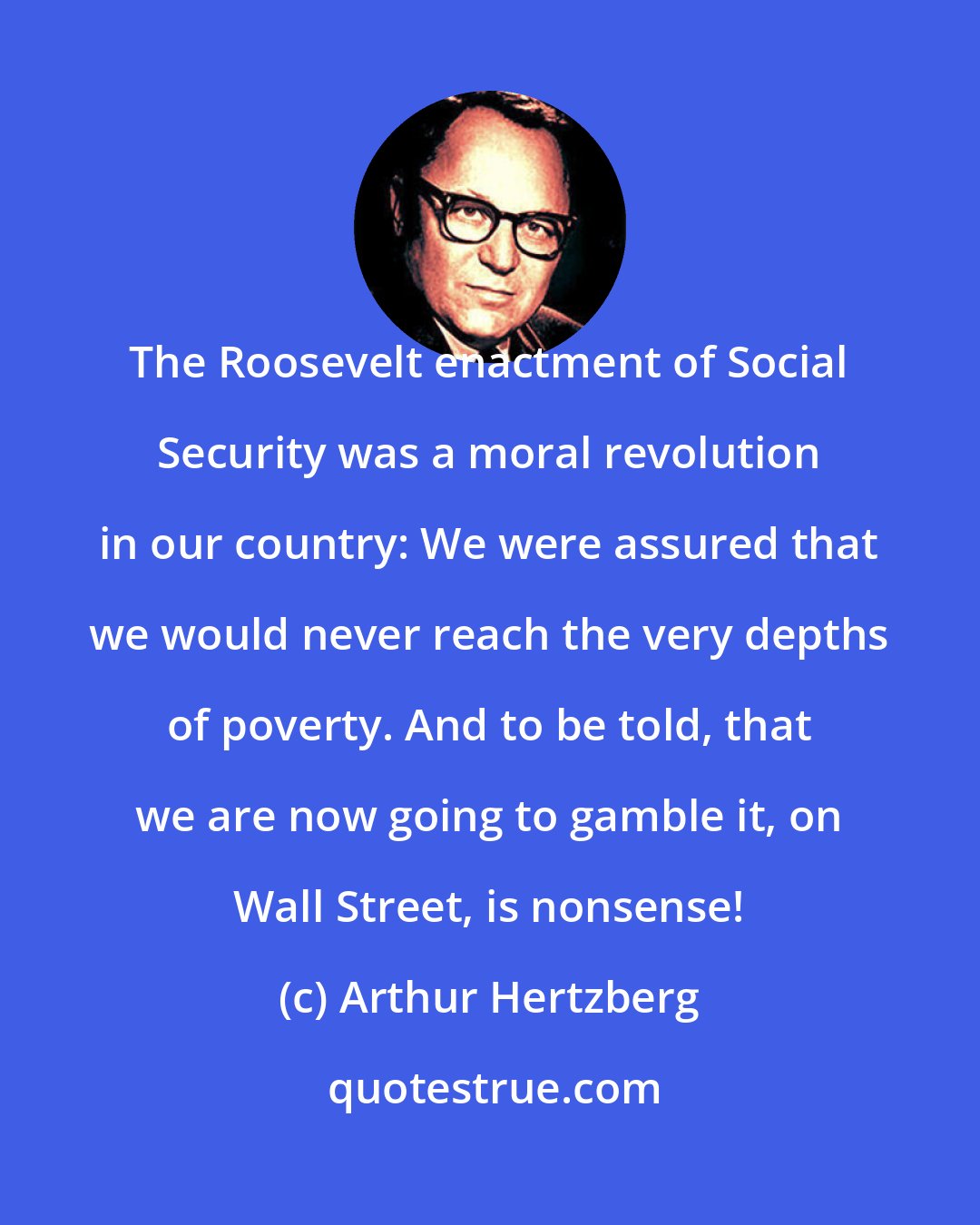 Arthur Hertzberg: The Roosevelt enactment of Social Security was a moral revolution in our country: We were assured that we would never reach the very depths of poverty. And to be told, that we are now going to gamble it, on Wall Street, is nonsense!