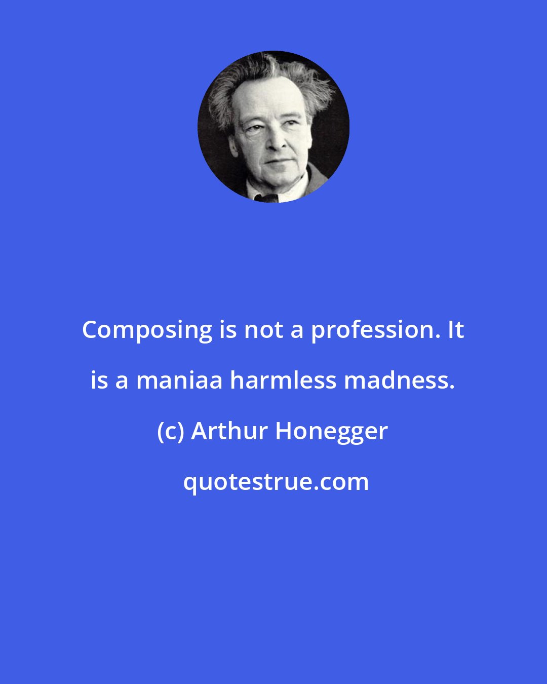 Arthur Honegger: Composing is not a profession. It is a maniaa harmless madness.