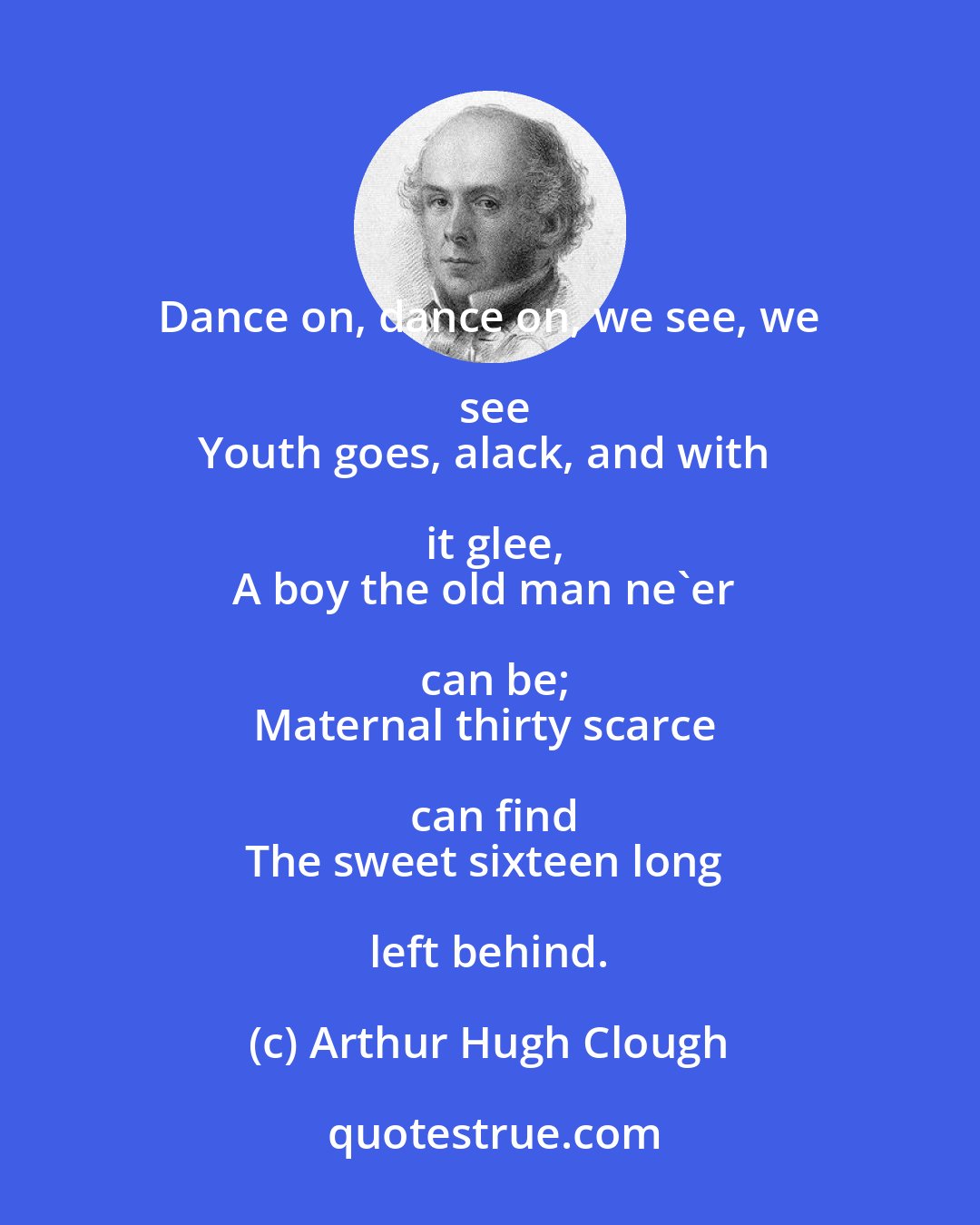 Arthur Hugh Clough: Dance on, dance on, we see, we see
Youth goes, alack, and with it glee,
A boy the old man ne'er can be;
Maternal thirty scarce can find
The sweet sixteen long left behind.