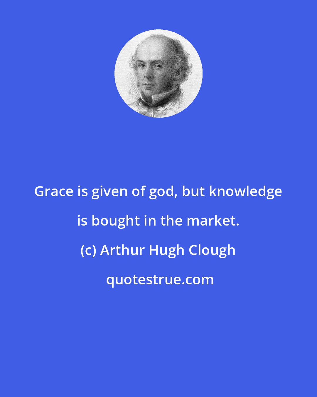 Arthur Hugh Clough: Grace is given of god, but knowledge is bought in the market.