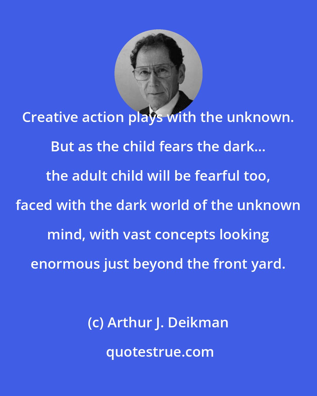 Arthur J. Deikman: Creative action plays with the unknown. But as the child fears the dark... the adult child will be fearful too, faced with the dark world of the unknown mind, with vast concepts looking enormous just beyond the front yard.