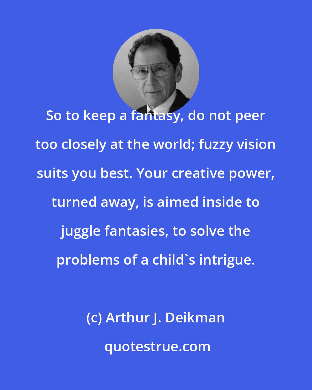 Arthur J. Deikman: So to keep a fantasy, do not peer too closely at the world; fuzzy vision suits you best. Your creative power, turned away, is aimed inside to juggle fantasies, to solve the problems of a child's intrigue.
