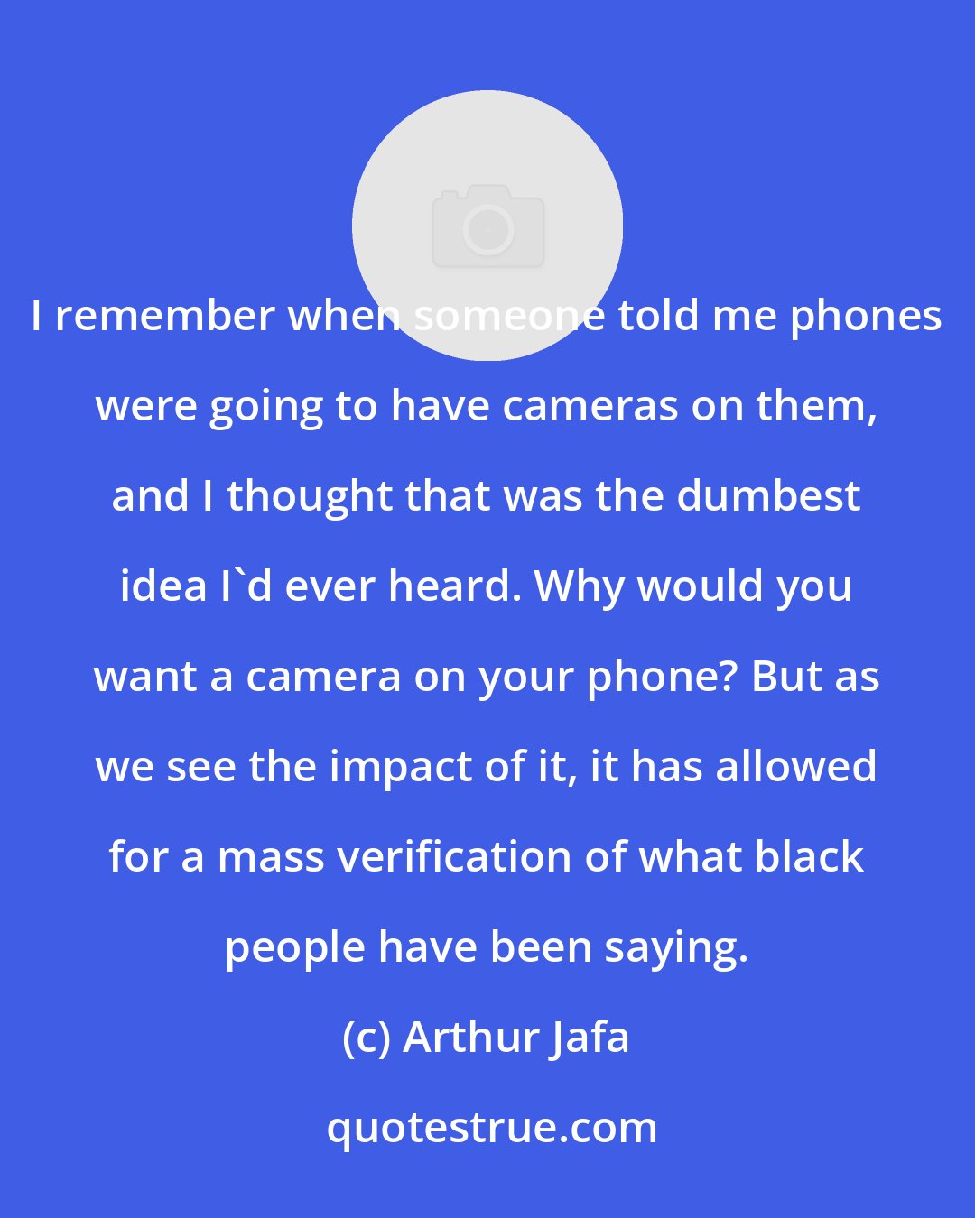 Arthur Jafa: I remember when someone told me phones were going to have cameras on them, and I thought that was the dumbest idea I'd ever heard. Why would you want a camera on your phone? But as we see the impact of it, it has allowed for a mass verification of what black people have been saying.