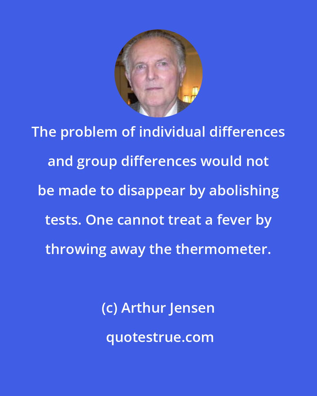 Arthur Jensen: The problem of individual differences and group differences would not be made to disappear by abolishing tests. One cannot treat a fever by throwing away the thermometer.