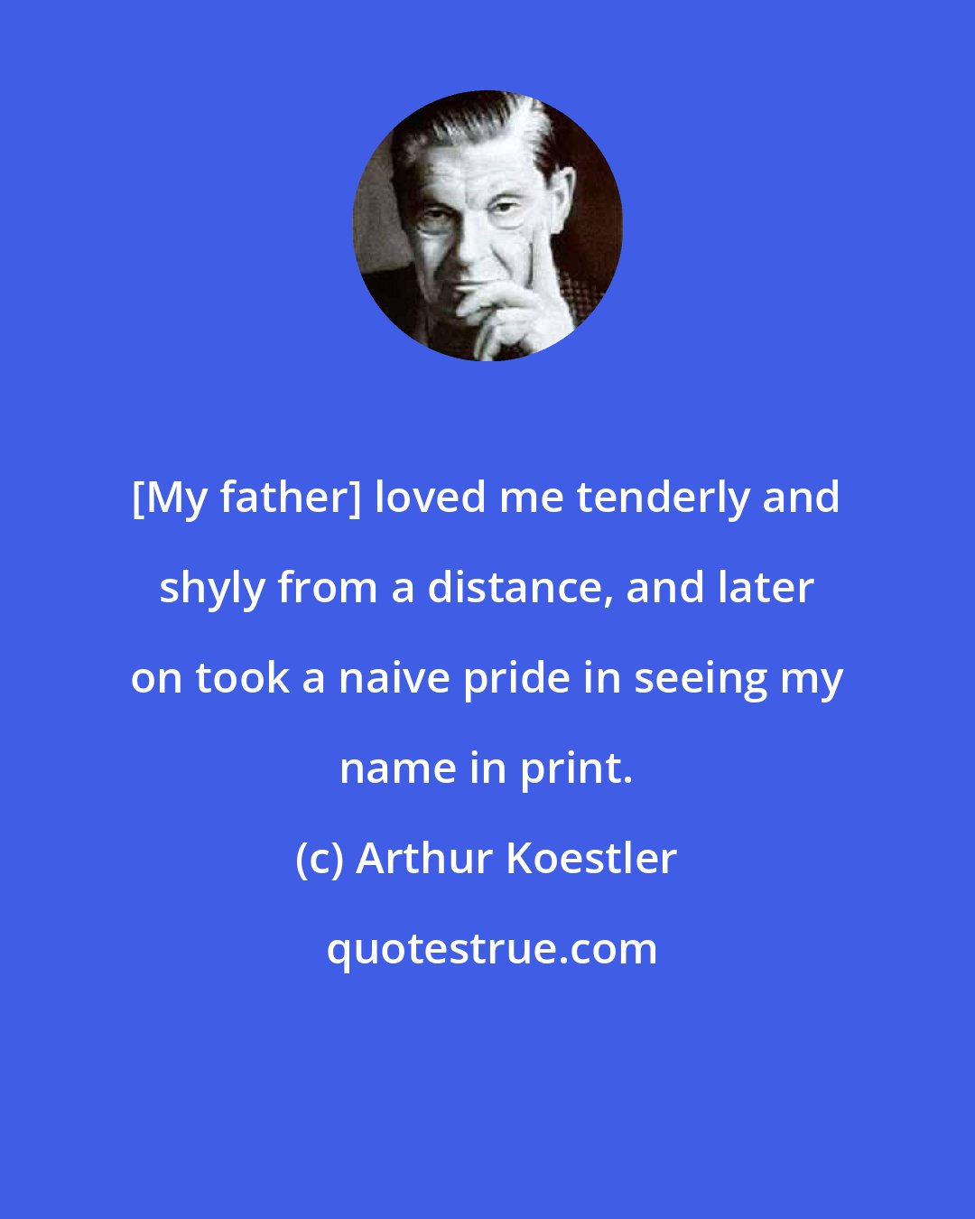 Arthur Koestler: [My father] loved me tenderly and shyly from a distance, and later on took a naive pride in seeing my name in print.