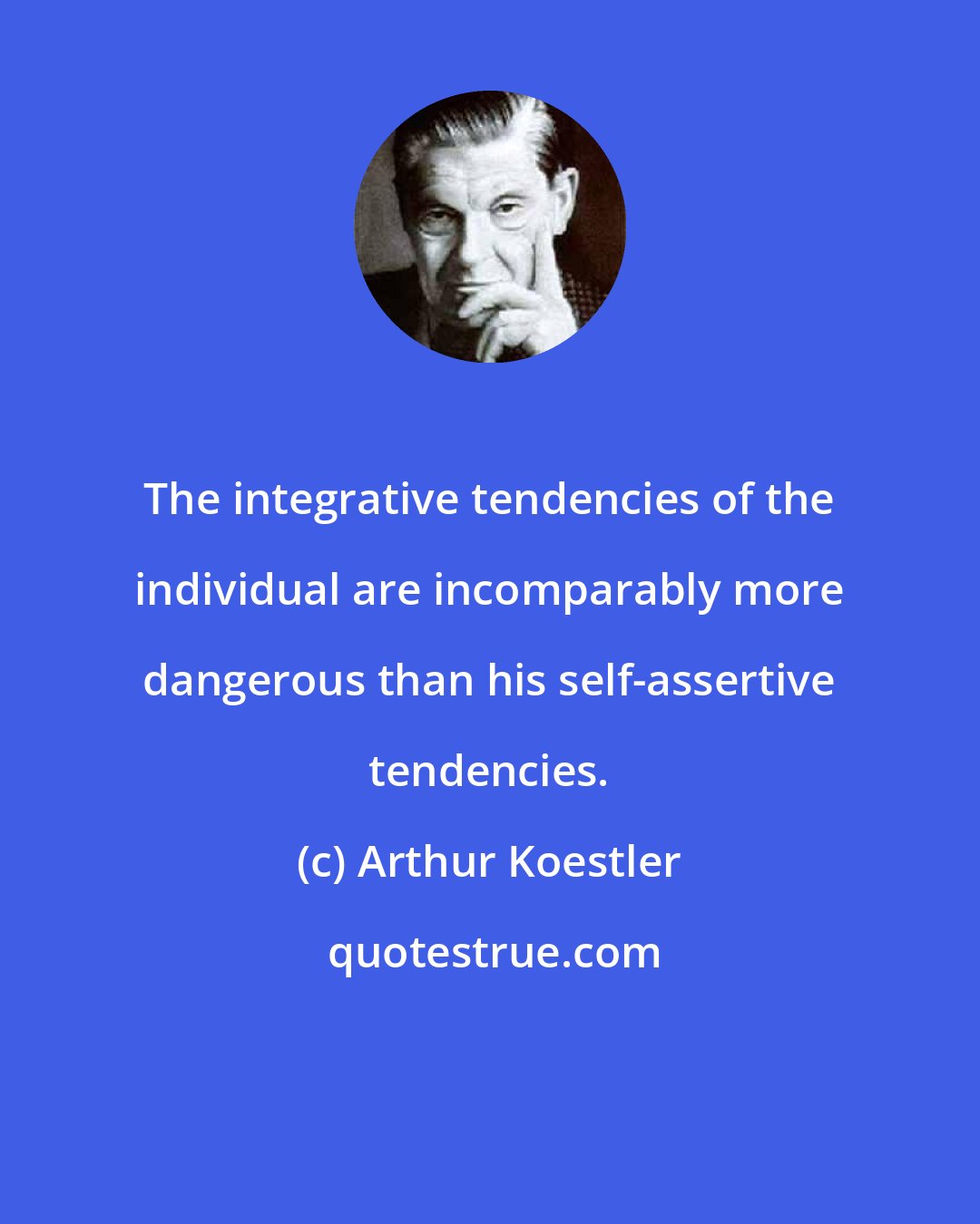 Arthur Koestler: The integrative tendencies of the individual are incomparably more dangerous than his self-assertive tendencies.