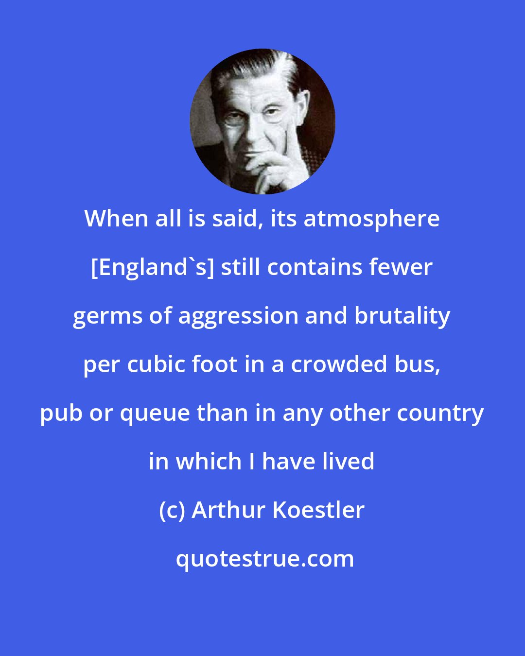 Arthur Koestler: When all is said, its atmosphere [England's] still contains fewer germs of aggression and brutality per cubic foot in a crowded bus, pub or queue than in any other country in which I have lived
