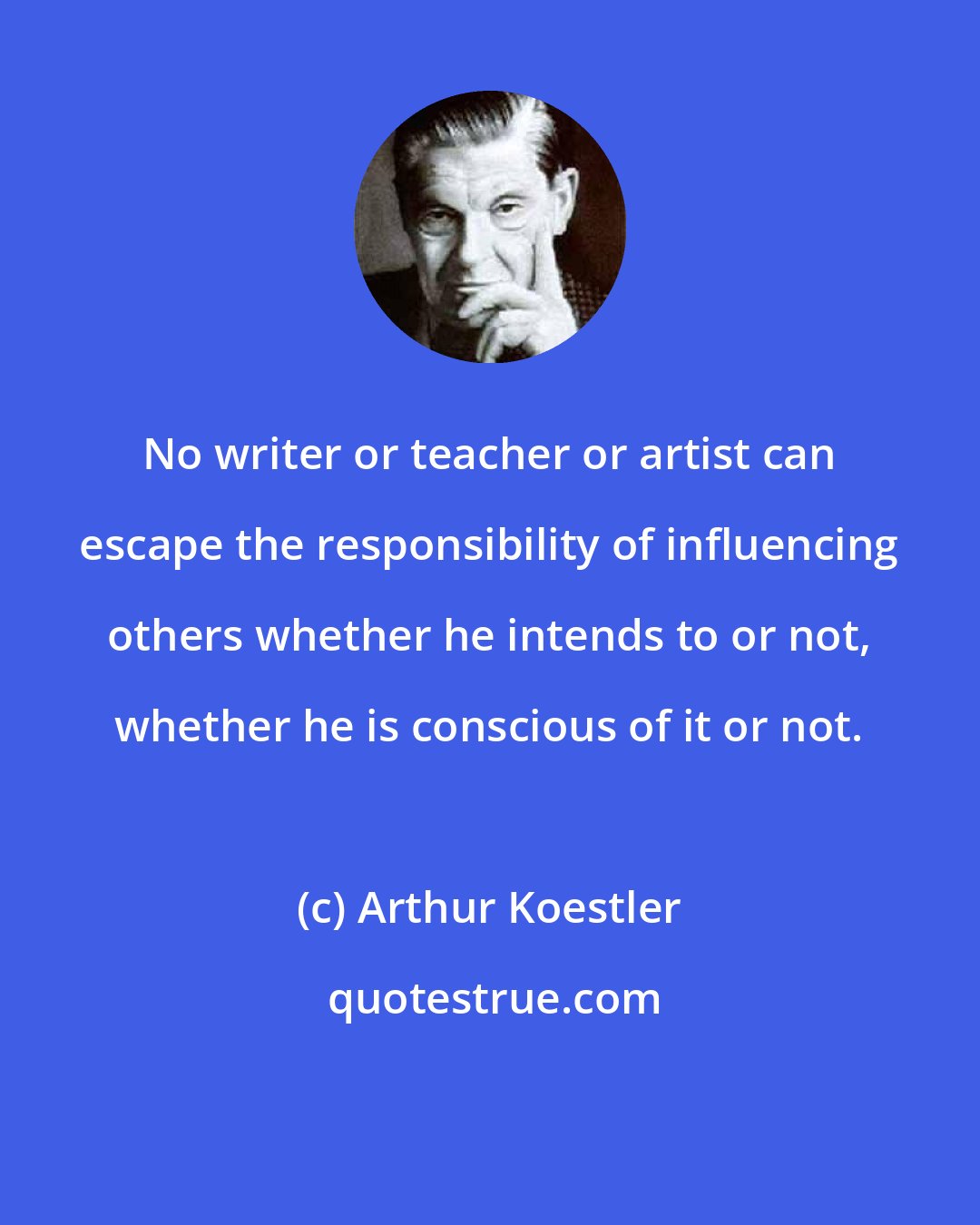 Arthur Koestler: No writer or teacher or artist can escape the responsibility of influencing others whether he intends to or not, whether he is conscious of it or not.