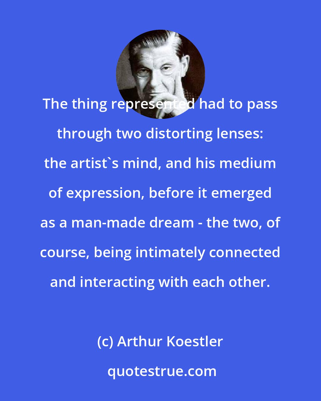 Arthur Koestler: The thing represented had to pass through two distorting lenses: the artist's mind, and his medium of expression, before it emerged as a man-made dream - the two, of course, being intimately connected and interacting with each other.