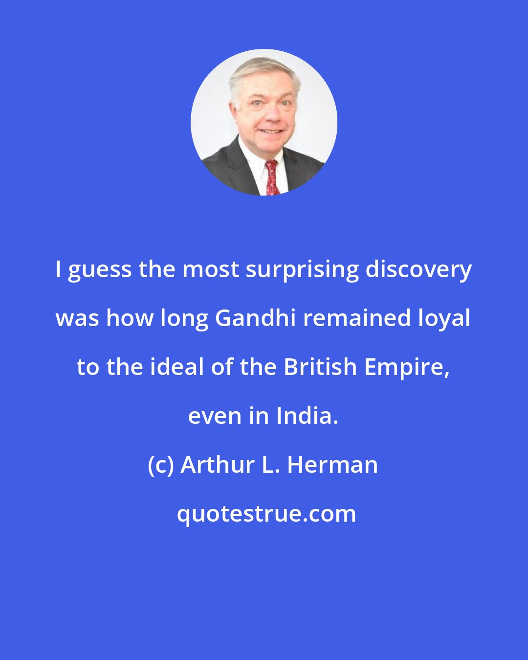 Arthur L. Herman: I guess the most surprising discovery was how long Gandhi remained loyal to the ideal of the British Empire, even in India.