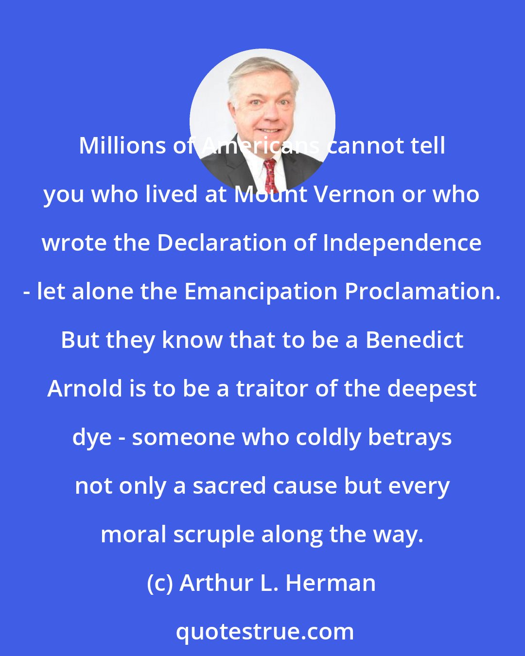 Arthur L. Herman: Millions of Americans cannot tell you who lived at Mount Vernon or who wrote the Declaration of Independence - let alone the Emancipation Proclamation. But they know that to be a Benedict Arnold is to be a traitor of the deepest dye - someone who coldly betrays not only a sacred cause but every moral scruple along the way.