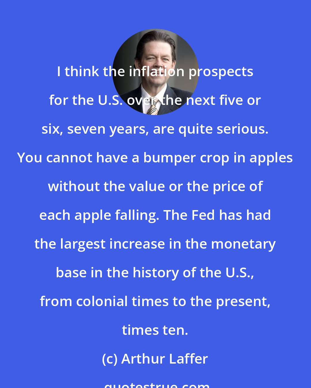 Arthur Laffer: I think the inflation prospects for the U.S. over the next five or six, seven years, are quite serious. You cannot have a bumper crop in apples without the value or the price of each apple falling. The Fed has had the largest increase in the monetary base in the history of the U.S., from colonial times to the present, times ten.