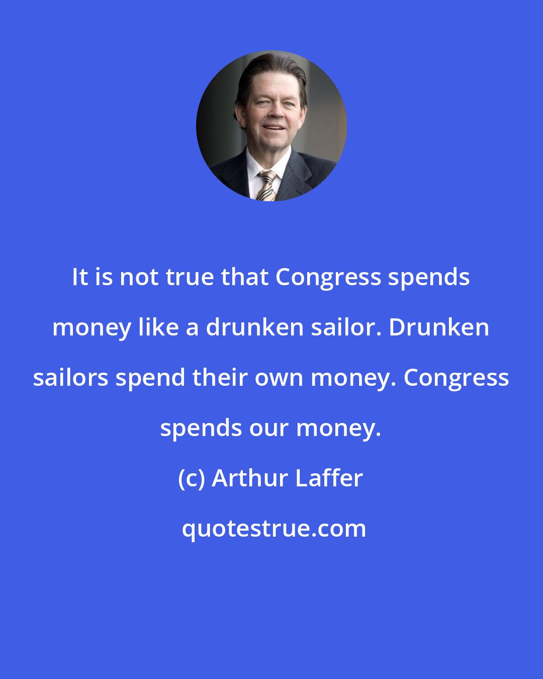 Arthur Laffer: It is not true that Congress spends money like a drunken sailor. Drunken sailors spend their own money. Congress spends our money.