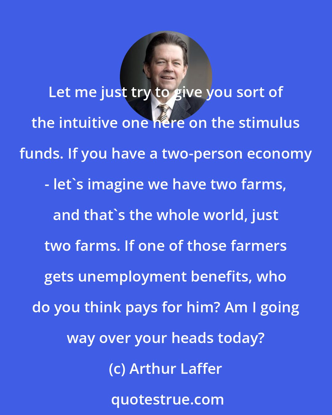 Arthur Laffer: Let me just try to give you sort of the intuitive one here on the stimulus funds. If you have a two-person economy - let's imagine we have two farms, and that's the whole world, just two farms. If one of those farmers gets unemployment benefits, who do you think pays for him? Am I going way over your heads today?