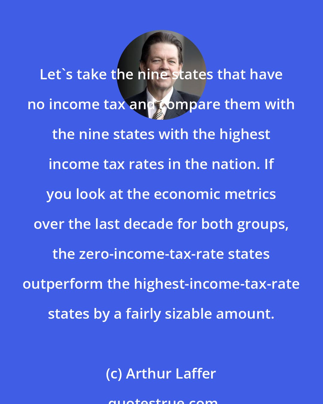 Arthur Laffer: Let's take the nine states that have no income tax and compare them with the nine states with the highest income tax rates in the nation. If you look at the economic metrics over the last decade for both groups, the zero-income-tax-rate states outperform the highest-income-tax-rate states by a fairly sizable amount.