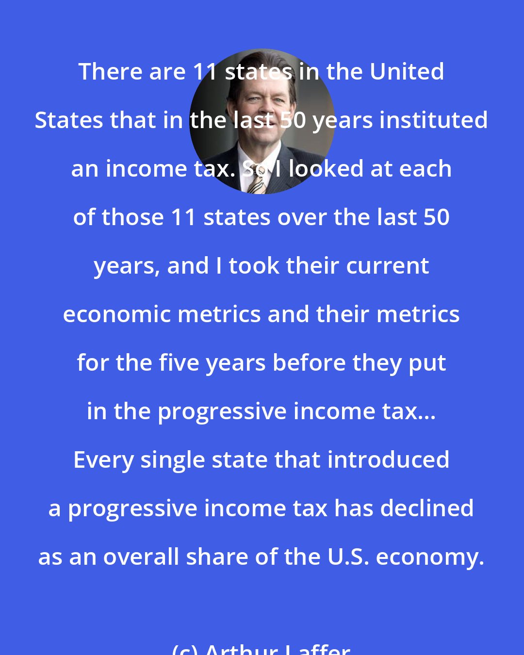 Arthur Laffer: There are 11 states in the United States that in the last 50 years instituted an income tax. So I looked at each of those 11 states over the last 50 years, and I took their current economic metrics and their metrics for the five years before they put in the progressive income tax... Every single state that introduced a progressive income tax has declined as an overall share of the U.S. economy.