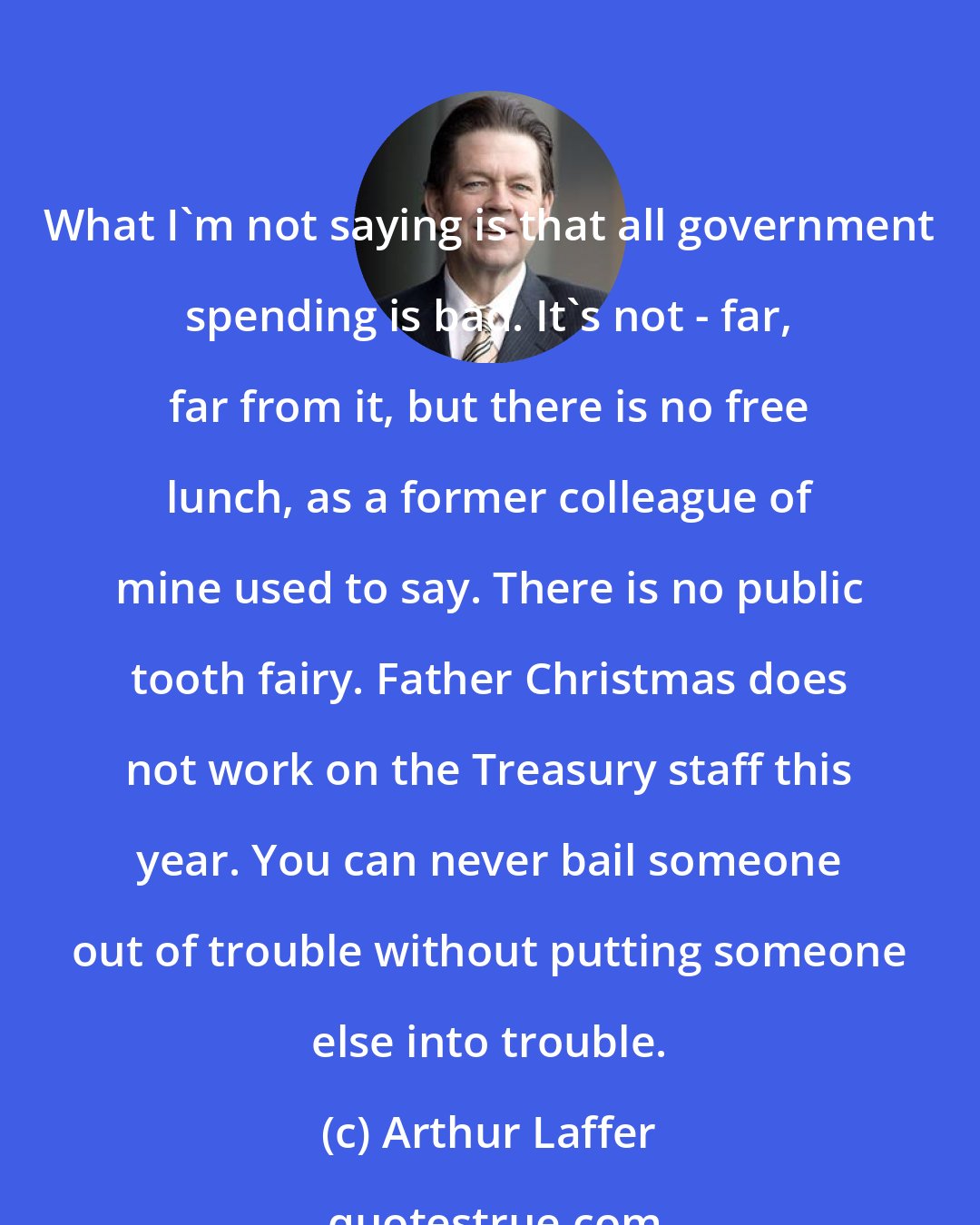 Arthur Laffer: What I'm not saying is that all government spending is bad. It's not - far, far from it, but there is no free lunch, as a former colleague of mine used to say. There is no public tooth fairy. Father Christmas does not work on the Treasury staff this year. You can never bail someone out of trouble without putting someone else into trouble.