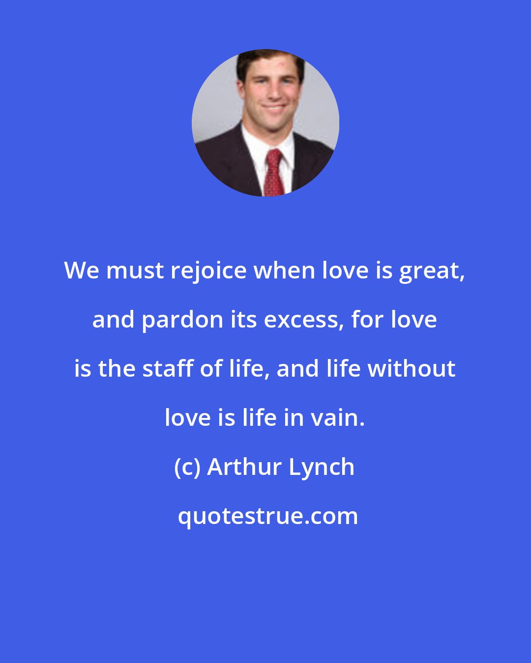 Arthur Lynch: We must rejoice when love is great, and pardon its excess, for love is the staff of life, and life without love is life in vain.