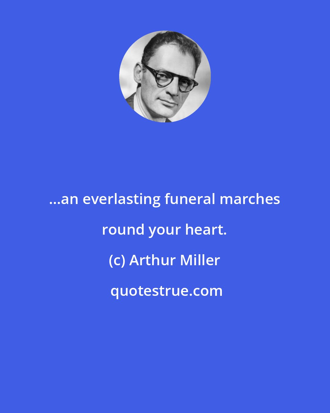 Arthur Miller: ...an everlasting funeral marches round your heart.