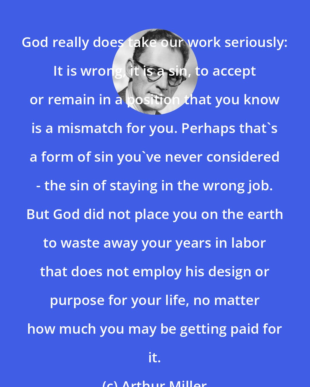 Arthur Miller: God really does take our work seriously: It is wrong, it is a sin, to accept or remain in a position that you know is a mismatch for you. Perhaps that's a form of sin you've never considered - the sin of staying in the wrong job. But God did not place you on the earth to waste away your years in labor that does not employ his design or purpose for your life, no matter how much you may be getting paid for it.