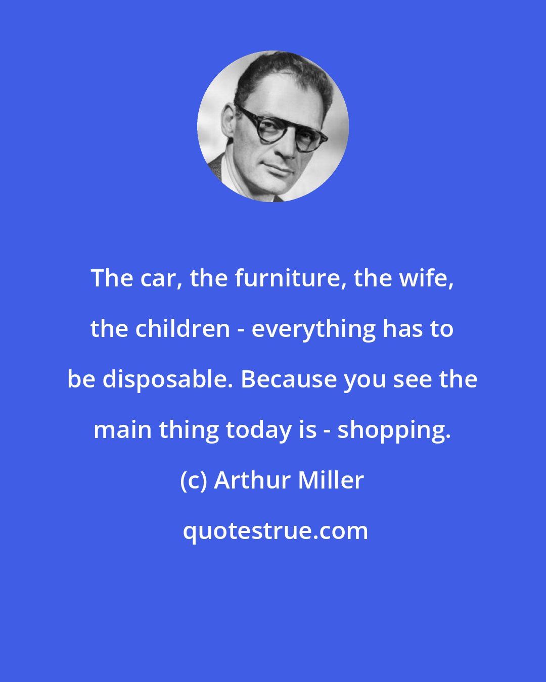 Arthur Miller: The car, the furniture, the wife, the children - everything has to be disposable. Because you see the main thing today is - shopping.
