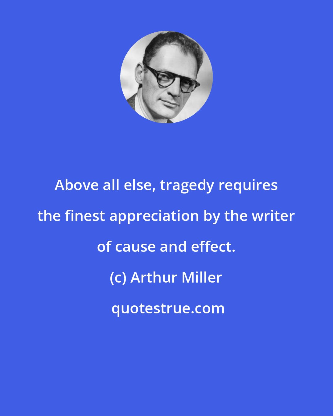 Arthur Miller: Above all else, tragedy requires the finest appreciation by the writer of cause and effect.