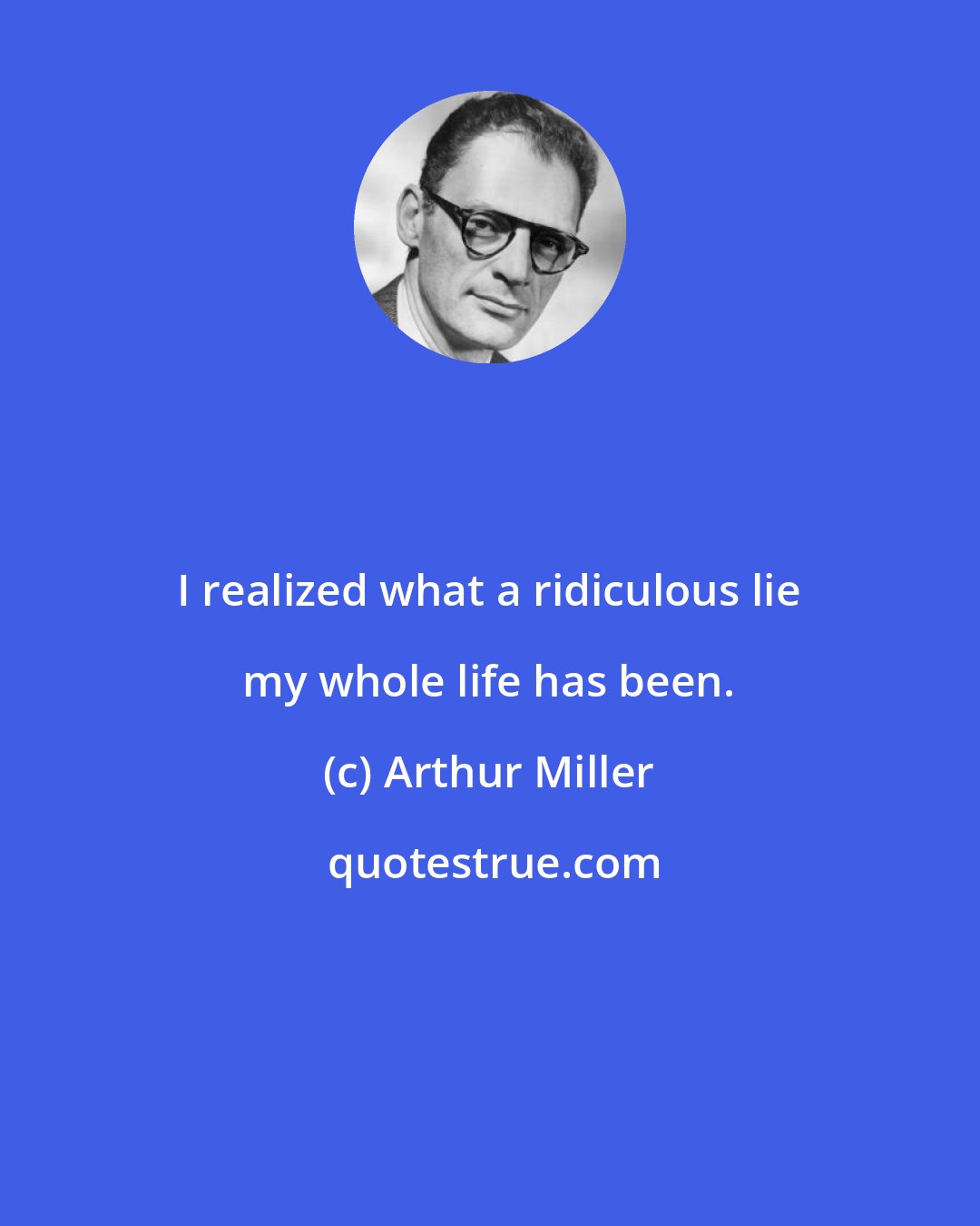 Arthur Miller: I realized what a ridiculous lie my whole life has been.