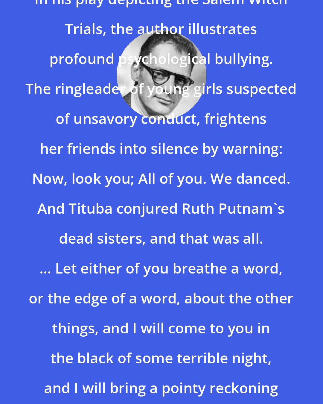 Arthur Miller: In his play depicting the Salem Witch Trials, the author illustrates profound psychological bullying. The ringleader of young girls suspected of unsavory conduct, frightens her friends into silence by warning: Now, look you; All of you. We danced. And Tituba conjured Ruth Putnam's dead sisters, and that was all. ... Let either of you breathe a word, or the edge of a word, about the other things, and I will come to you in the black of some terrible night, and I will bring a pointy reckoning that will shudder you.