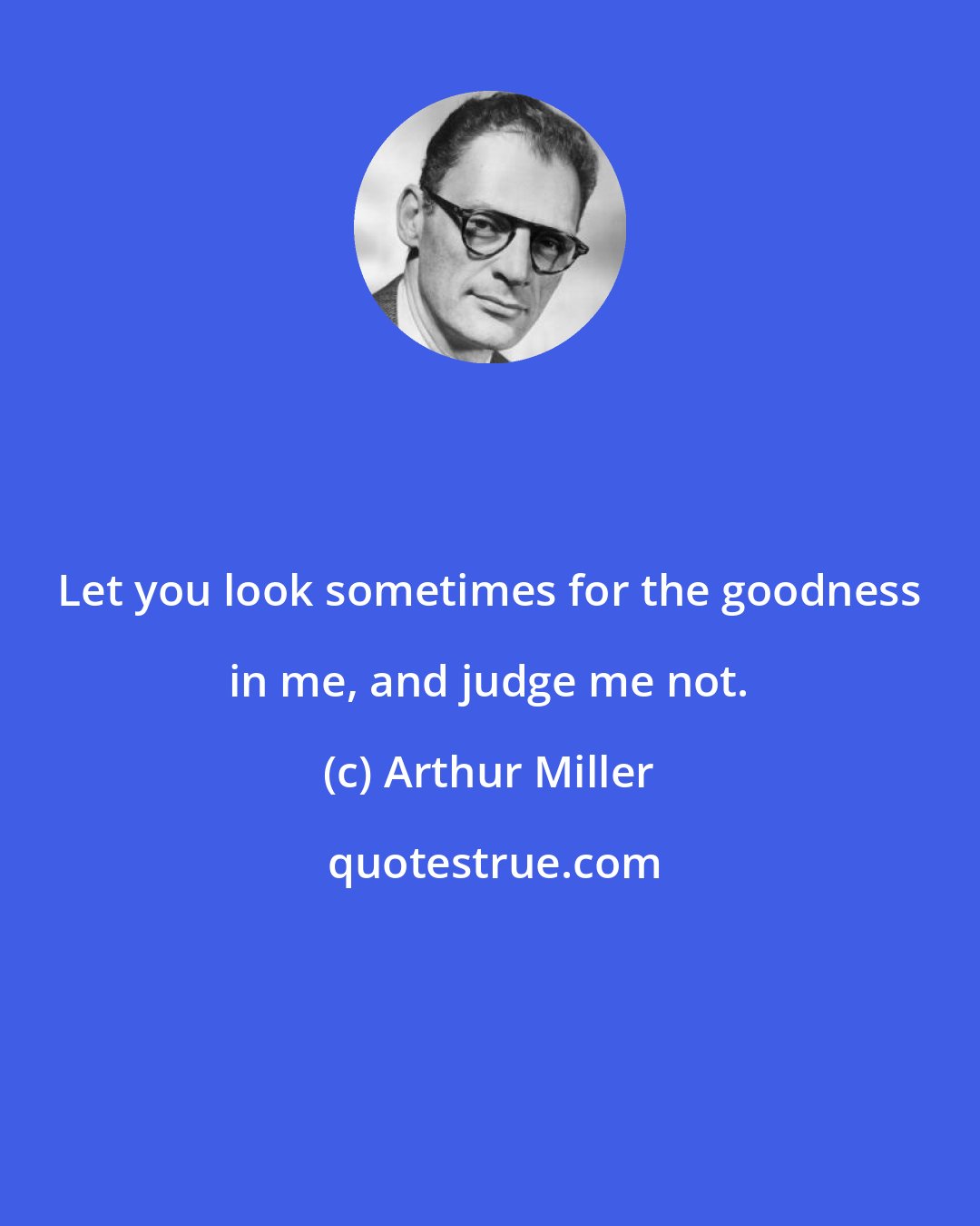 Arthur Miller: Let you look sometimes for the goodness in me, and judge me not.