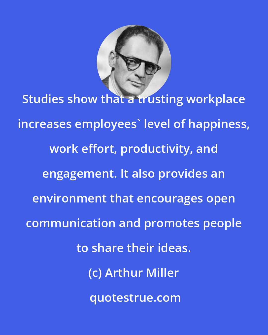 Arthur Miller: Studies show that a trusting workplace increases employees' level of happiness, work effort, productivity, and engagement. It also provides an environment that encourages open communication and promotes people to share their ideas.
