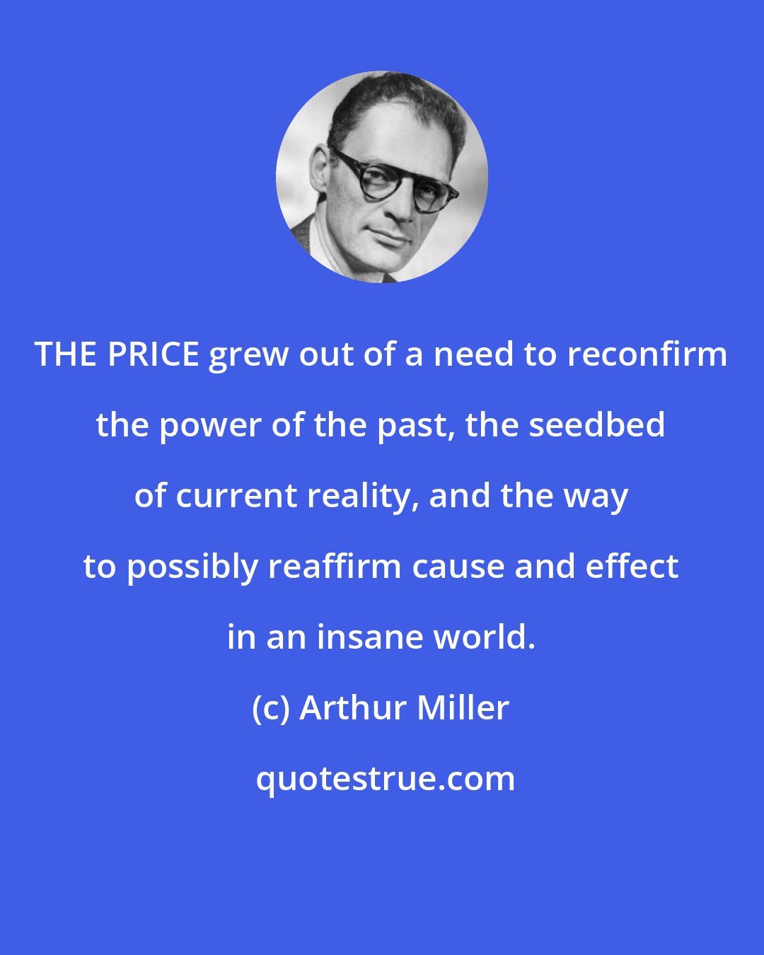 Arthur Miller: THE PRICE grew out of a need to reconfirm the power of the past, the seedbed of current reality, and the way to possibly reaffirm cause and effect in an insane world.