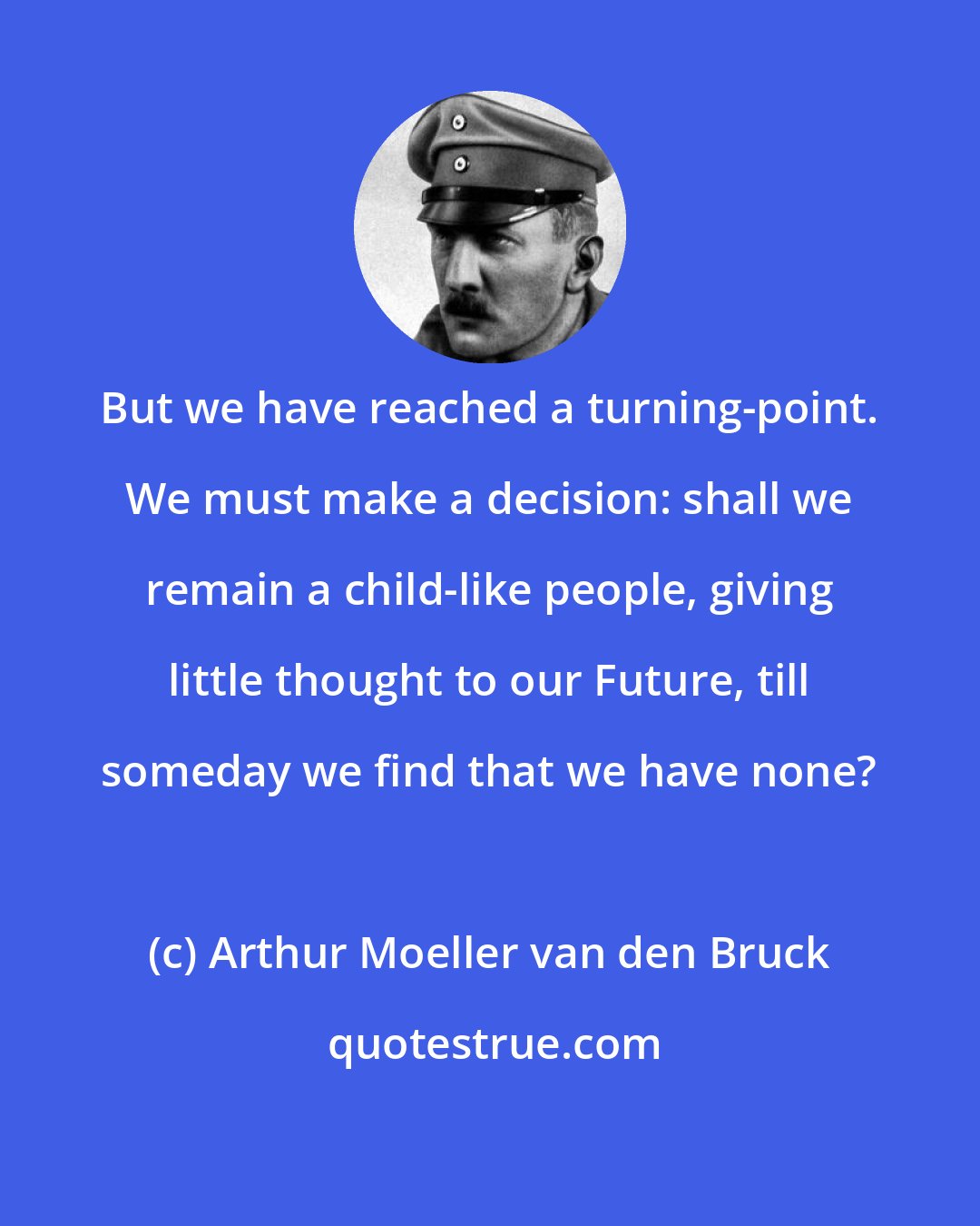 Arthur Moeller van den Bruck: But we have reached a turning-point. We must make a decision: shall we remain a child-like people, giving little thought to our Future, till someday we find that we have none?