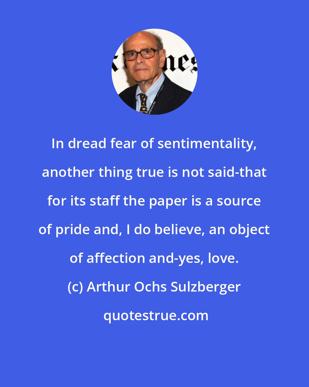 Arthur Ochs Sulzberger: In dread fear of sentimentality, another thing true is not said-that for its staff the paper is a source of pride and, I do believe, an object of affection and-yes, love.