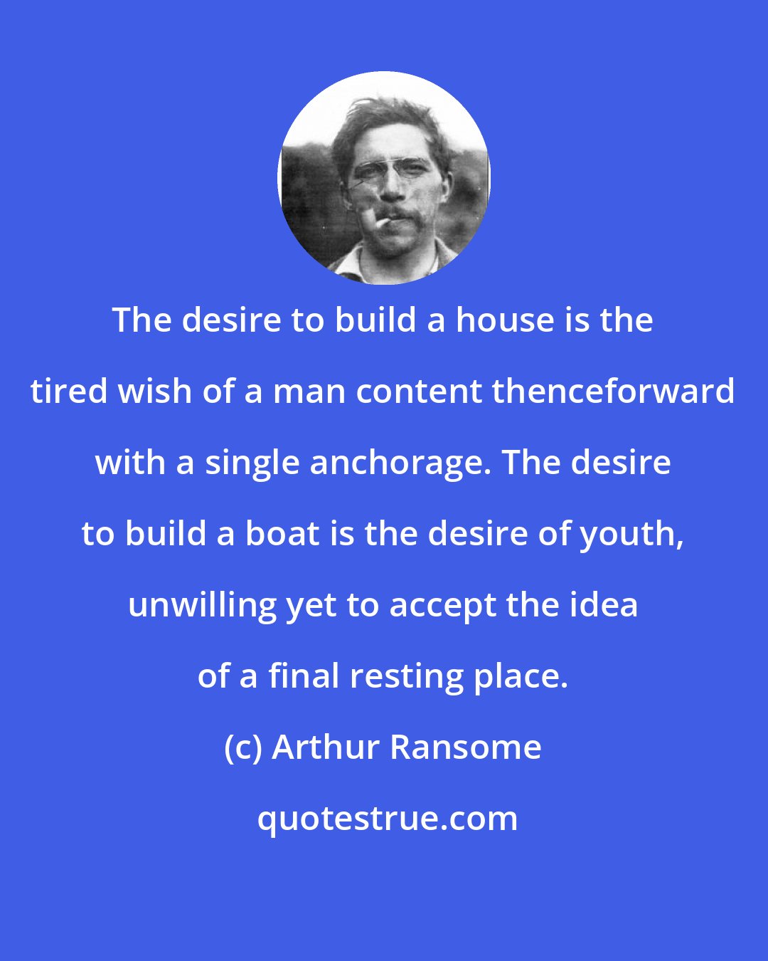 Arthur Ransome: The desire to build a house is the tired wish of a man content thenceforward with a single anchorage. The desire to build a boat is the desire of youth, unwilling yet to accept the idea of a final resting place.
