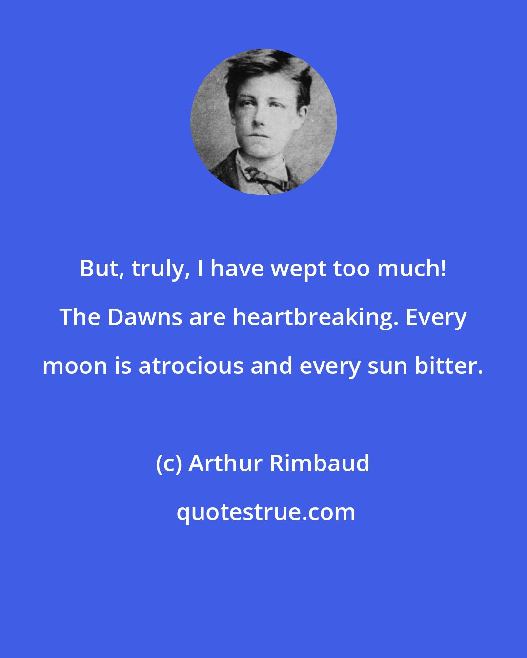 Arthur Rimbaud: But, truly, I have wept too much! The Dawns are heartbreaking. Every moon is atrocious and every sun bitter.