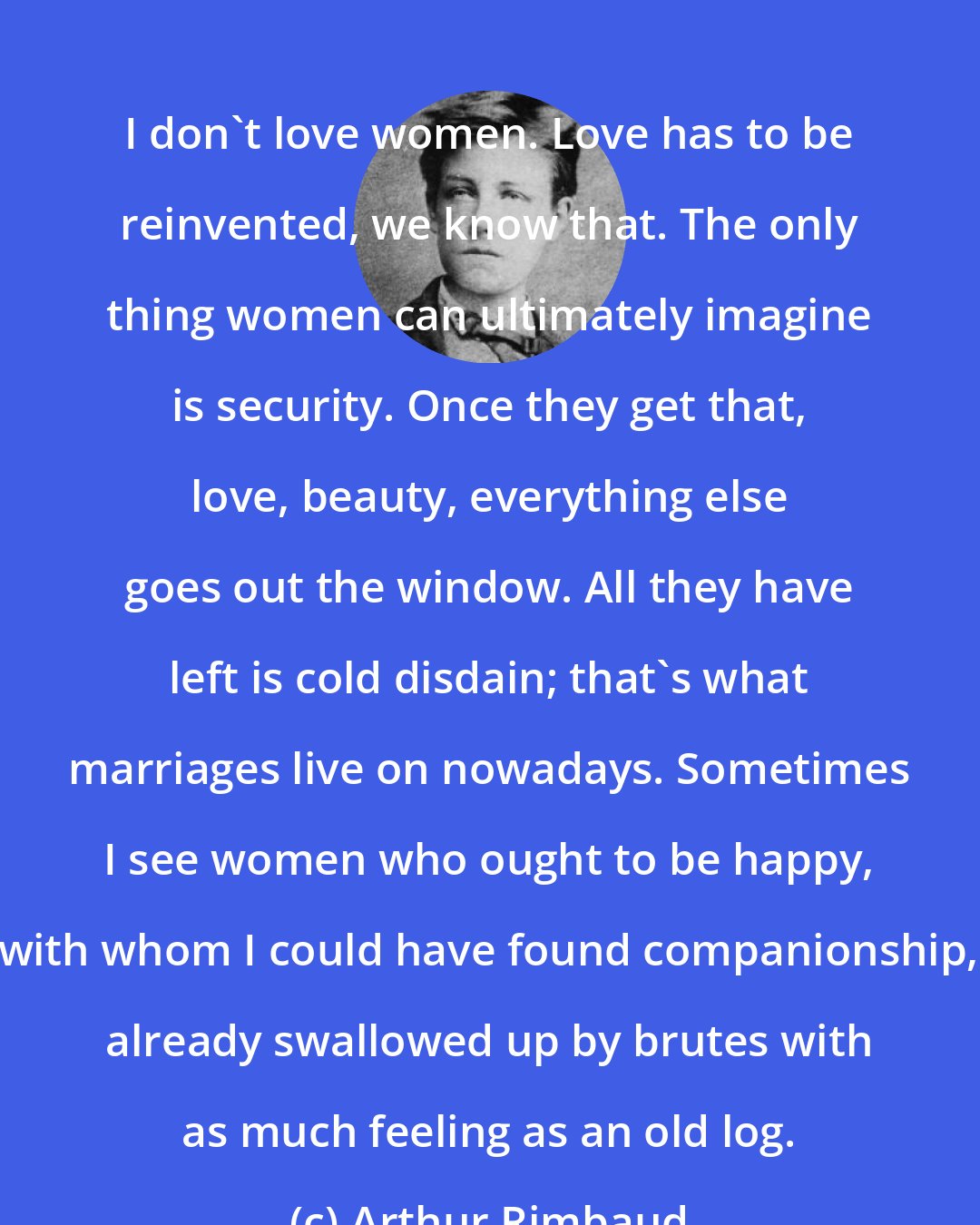 Arthur Rimbaud: I don't love women. Love has to be reinvented, we know that. The only thing women can ultimately imagine is security. Once they get that, love, beauty, everything else goes out the window. All they have left is cold disdain; that's what marriages live on nowadays. Sometimes I see women who ought to be happy, with whom I could have found companionship, already swallowed up by brutes with as much feeling as an old log.