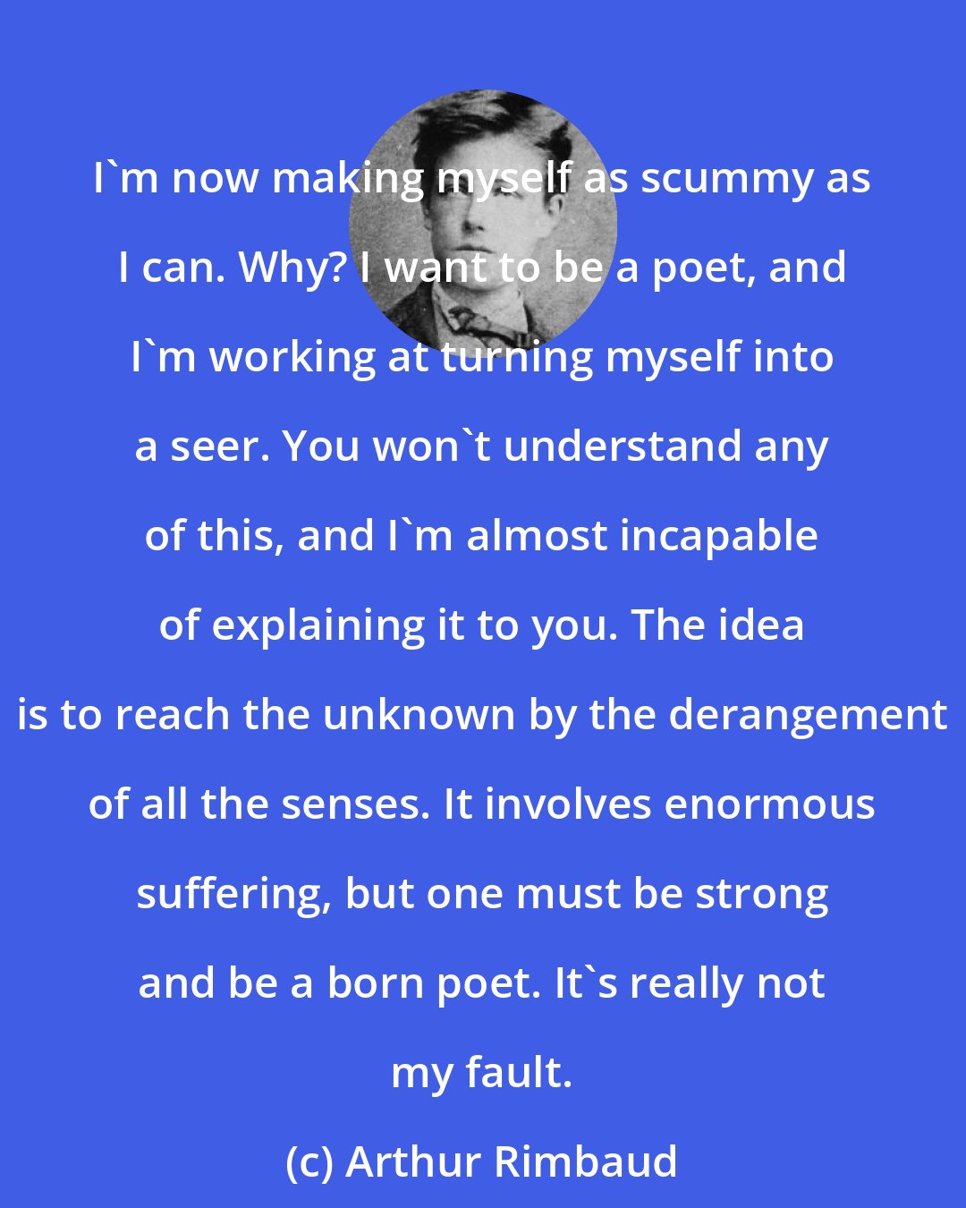 Arthur Rimbaud: I'm now making myself as scummy as I can. Why? I want to be a poet, and I'm working at turning myself into a seer. You won't understand any of this, and I'm almost incapable of explaining it to you. The idea is to reach the unknown by the derangement of all the senses. It involves enormous suffering, but one must be strong and be a born poet. It's really not my fault.