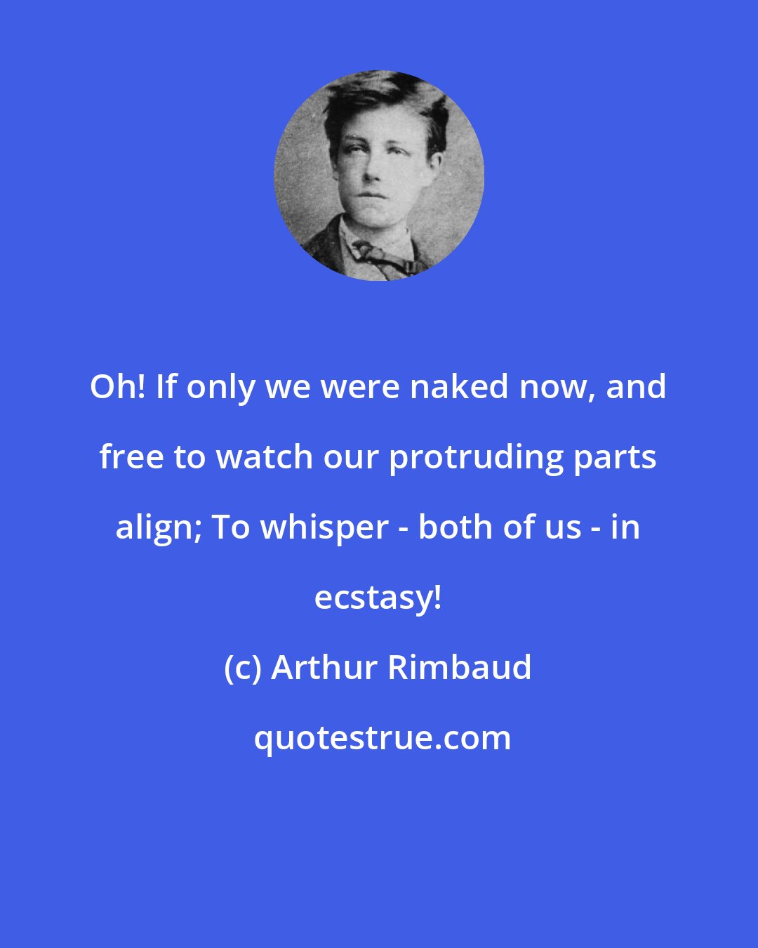 Arthur Rimbaud: Oh! If only we were naked now, and free to watch our protruding parts align; To whisper - both of us - in ecstasy!