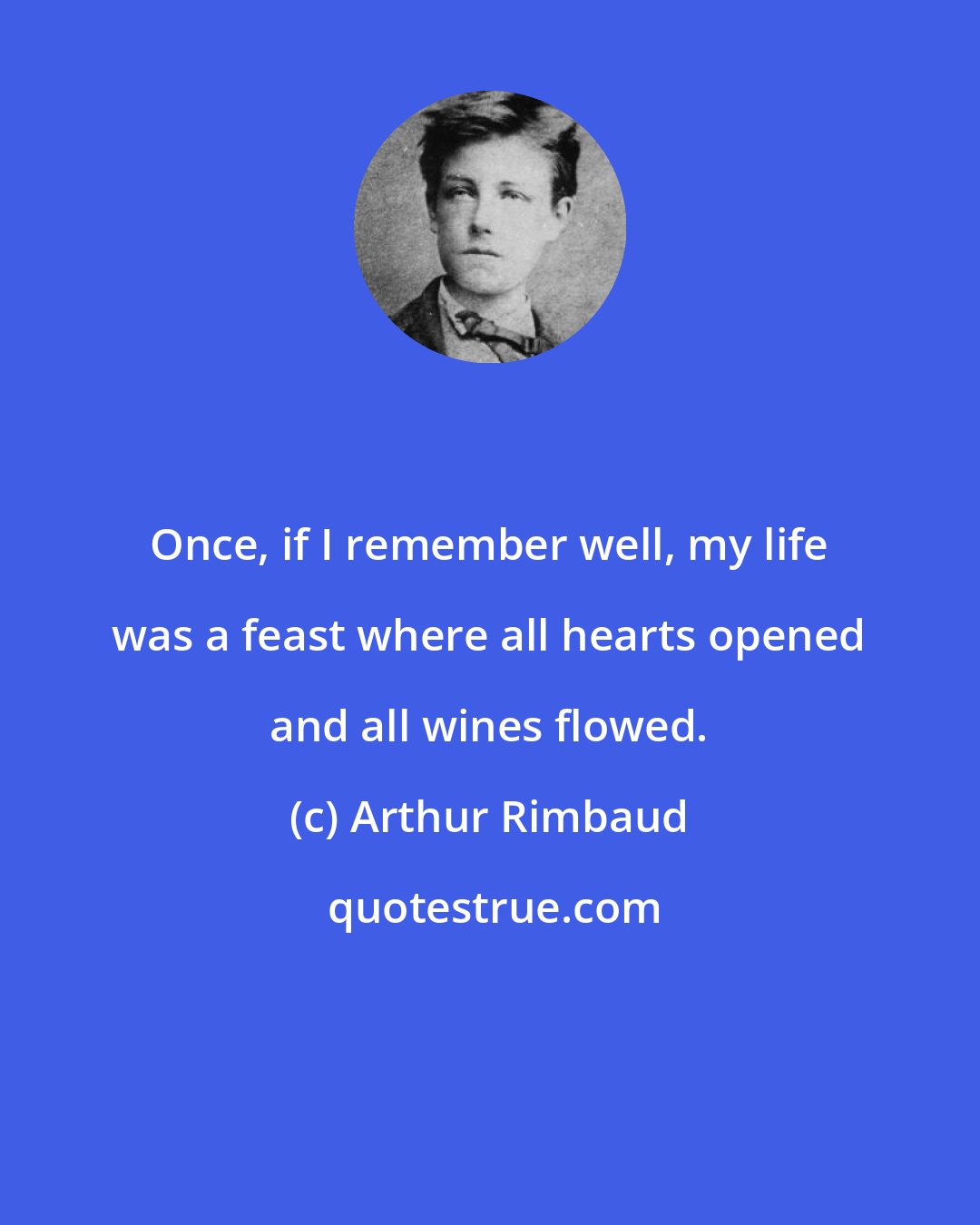 Arthur Rimbaud: Once, if I remember well, my life was a feast where all hearts opened and all wines flowed.