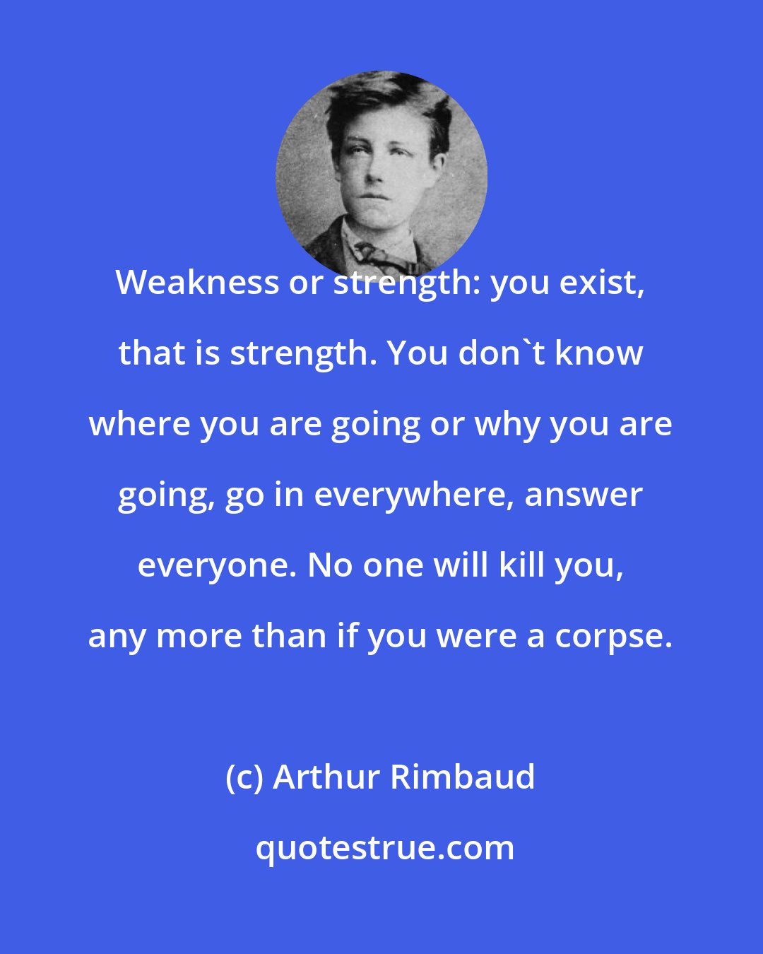 Arthur Rimbaud: Weakness or strength: you exist, that is strength. You don't know where you are going or why you are going, go in everywhere, answer everyone. No one will kill you, any more than if you were a corpse.
