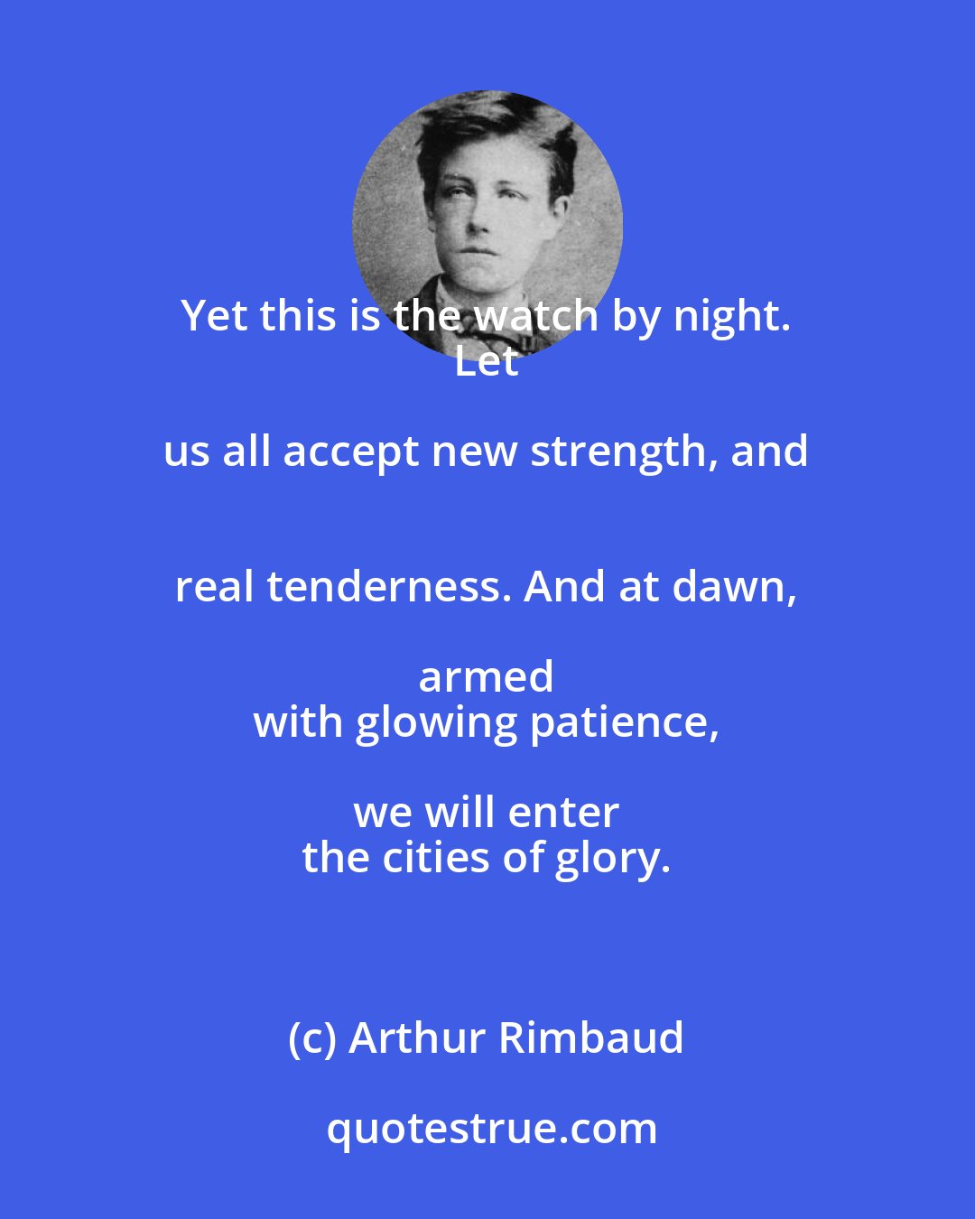 Arthur Rimbaud: Yet this is the watch by night. 
 Let us all accept new strength, and 
 real tenderness. And at dawn, armed 
 with glowing patience, we will enter 
 the cities of glory.