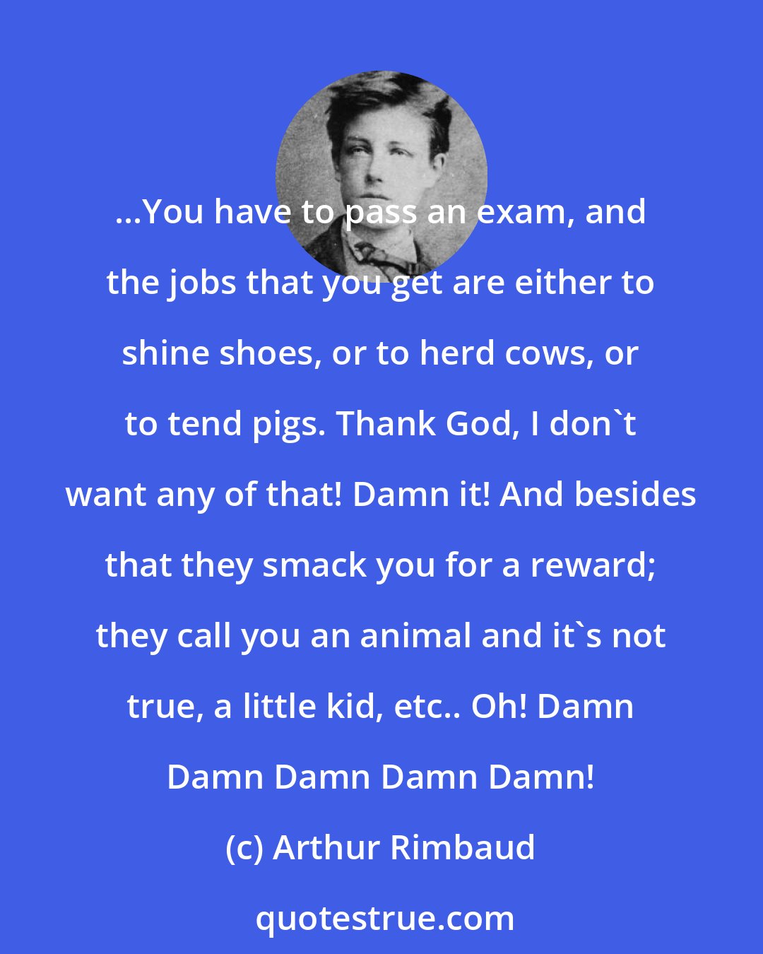 Arthur Rimbaud: ...You have to pass an exam, and the jobs that you get are either to shine shoes, or to herd cows, or to tend pigs. Thank God, I don't want any of that! Damn it! And besides that they smack you for a reward; they call you an animal and it's not true, a little kid, etc.. Oh! Damn Damn Damn Damn Damn!